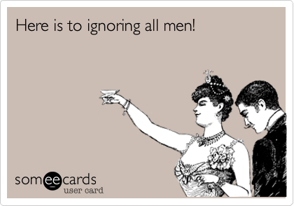 Here is to ignoring all men!