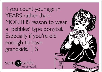 If you count your age in
YEARS rather than
MONTHS reason to wear
a "pebbles" type ponytail.
Especially if you're old
enough to have
grandkids. I J S 