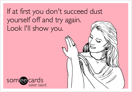 If at first you don't succeed dust yourself off and try again.
Look I'll show you.