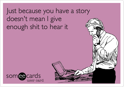 Just because you have a story doesn't mean I give
enough shit to hear it