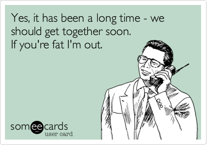 Yes, it has been a long time - we should get together soon.
If you're fat I'm out. 