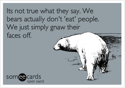 Its not true what they say. We bears actually don't 'eat' people. We just simply gnaw their
faces off. 