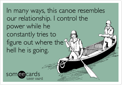 In many ways, this canoe resembles our relationship. I control the
power while he
constantly tries to
figure out where the
hell he is going. 