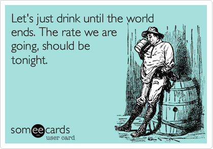 Let's just drink until the world
ends. The rate we are
going, should be
tonight. 