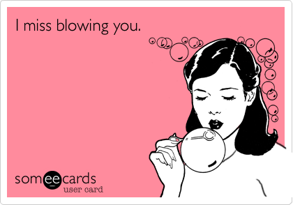 I miss blowing you.