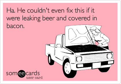 Ha. He couldn't even fix this if it were leaking beer and covered in bacon. 