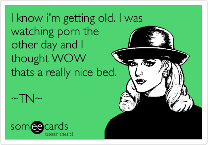 I know i'm getting old. I was watching porn the
other day and I
thought WOW
thats a really nice bed. 

%7ETN%7E  