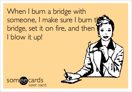 When I burn a bridge with
someone, I make sure I burn the bridge, set it on fire, and then
I blow it up! 