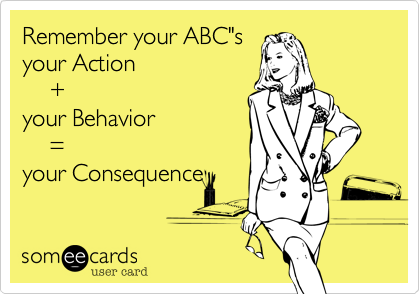 Remember your ABC"s
your Action
    +  
your Behavior
    = 
your Consequence