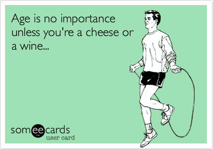 Age is no importance
unless you're a cheese or
a wine...