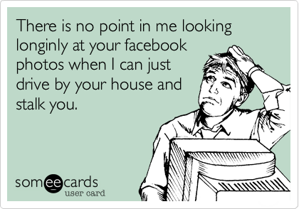 There is no point in me looking longinly at your facebook
photos when I can just
drive by your house and
stalk you.