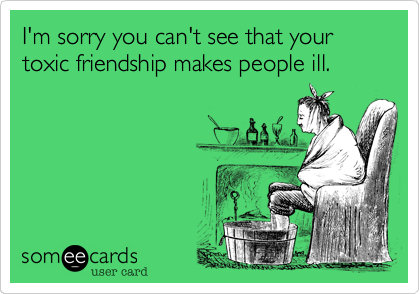 I'm sorry you can't see that your toxic friendship makes people ill.