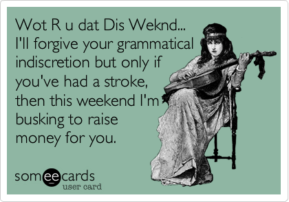 Wot R u dat Dis Weknd...
I'll forgive your grammatical
indiscretion but only if
you've had a stroke,
then this weekend I'm
busking to raise
money for you.