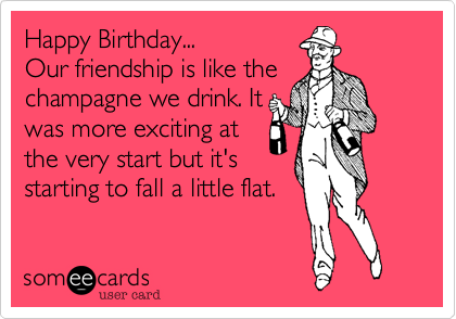 Happy Birthday...
Our friendship is like the
champagne we drink. It
was more exciting at
the very start but it's
starting to fall a little flat. 