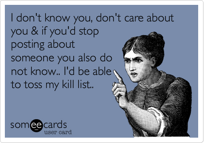 I don't know you, don't care about you & if you'd stop
posting about
someone you also do
not know.. I'd be able
to toss my kill list.. 