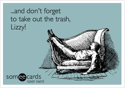   ...and don't forget 
  to take out the trash,
  Lizzy!