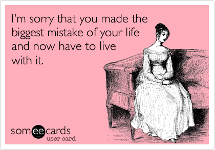 I'm sorry that you made the
biggest mistake of your life
and now have to live
with it.