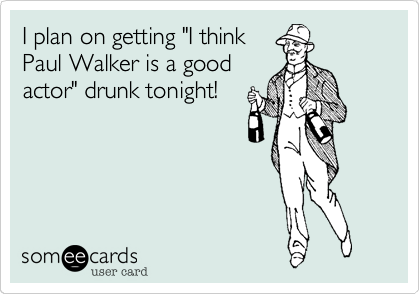 I plan on getting "I think
Paul Walker is a good
actor" drunk tonight!