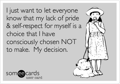 I just want to let everyone
know that my lack of pride
& self-respect for myself is a
choice that I have
consciously chosen NOT
to make.  My decision.