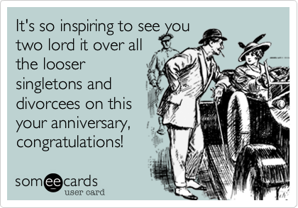 It's so inspiring to see you
two lord it over all
the looser
singletons and 
divorcees on this
your anniversary,
congratulations!