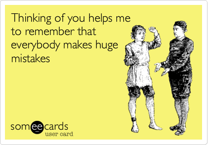 Thinking of you helps me
to remember that
everybody makes huge
mistakes