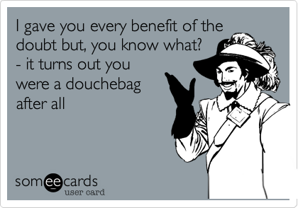 I gave you every benefit of the
doubt but, you know what?
- it turns out you
were a douchebag
after all