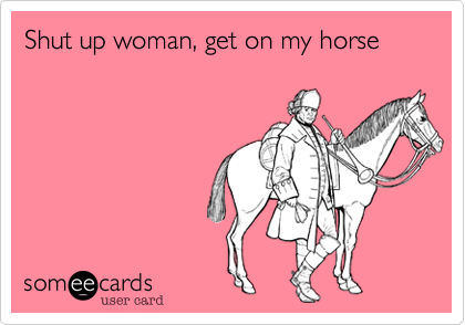 Shut up woman, get on my horse