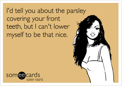 I'd tell you about the parsley covering your front
teeth, but I can't lower
myself to be that nice. 