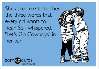 She asked me to tell her
the three words that
every girl wants to
hear. So I whispered,
"Let's Go Cowboys" in
her ear.