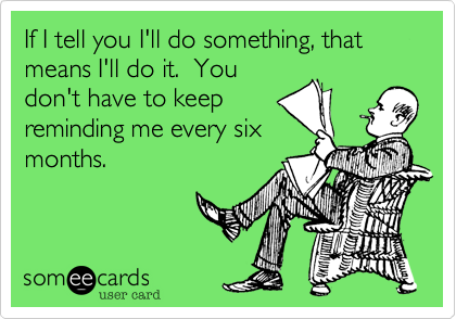 If I tell you I'll do something, that means I'll do it.  You
don't have to keep
reminding me every six
months.