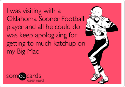 I was visiting with a
Oklahoma Sooner Football
player and all he could do
was keep apologizing for
getting to much katchup on
my Big Mac