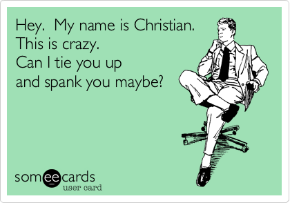 Hey.  My name is Christian.
This is crazy.  
Can I tie you up
and spank you maybe?