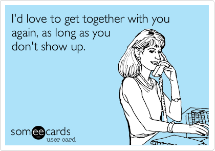 I'd love to get together with you again, as long as you
don't show up.