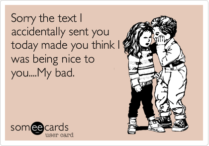 Sorry the text I
accidentally sent you
today made you think I
was being nice to
you....My bad.