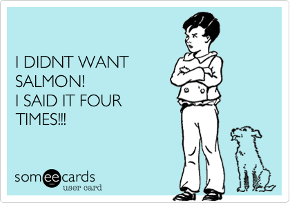 

I DIDNT WANT
SALMON!
I SAID IT FOUR
TIMES!!!