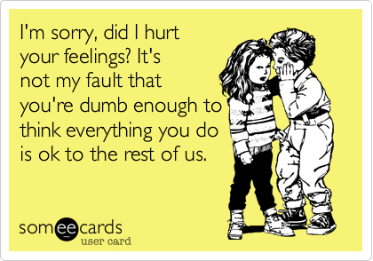 I'm sorry, did I hurt
your feelings? It's
not my fault that
you're dumb enough to
think everything you do
is ok to the rest of us. 