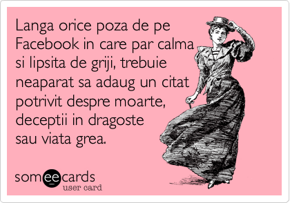 Langa orice poza de pe 
Facebook in care par calma
si lipsita de griji, trebuie
neaparat sa adaug un citat
potrivit despre moarte,
deceptii in dragoste
sau viata grea. 