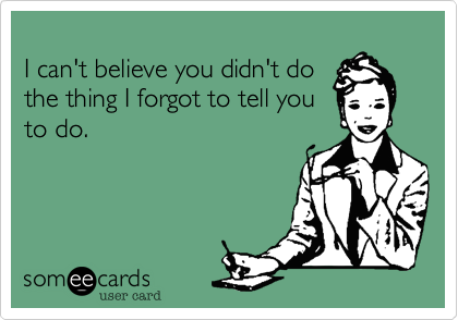 
I can't believe you didn't do
the thing I forgot to tell you
to do.