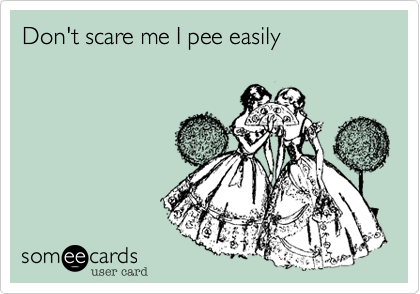 Don't scare me I pee easily