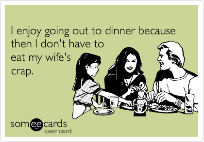 
I enjoy going out to dinner because then I don't have to 
eat my wife's
crap.