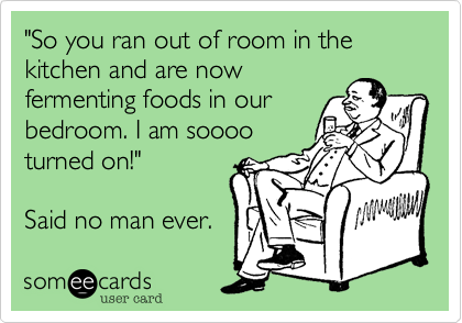 "So you ran out of room in the kitchen and are now
fermenting foods in our
bedroom. I am soooo
turned on!"

Said no man ever.