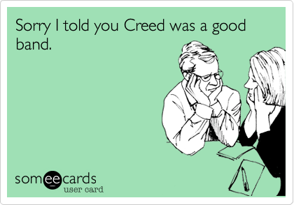 Sorry I told you Creed was a good band. 