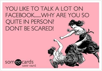 YOU LIKE TO TALK A LOT ON FACEBOOK.......WHY ARE YOU SO QUITE IN PERSON?
DONT BE SCARED!