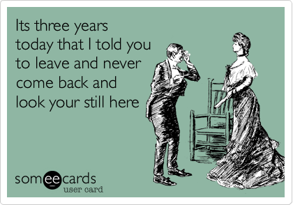 Its three years
today that I told you
to leave and never
come back and
look your still here