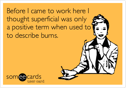 Before I came to work here I
thought superficial was only
a positive term when used to
to describe burns. 