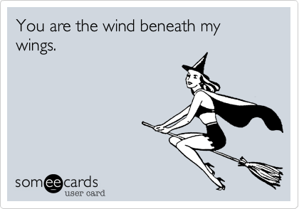 You are the wind beneath my wings.  