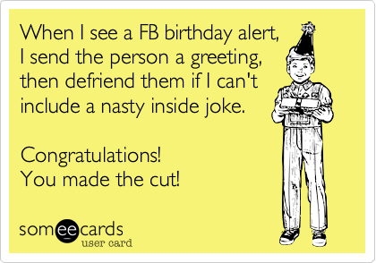 When I see a FB birthday alert, 
I send the person a greeting,
then defriend them if I can't
include a nasty inside joke. 

Congratulations! 
You made the cut!