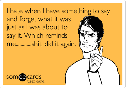 I hate when I have something to say and forget what it was
just as I was about to
say it. Which reminds
me.............shit, did it again.