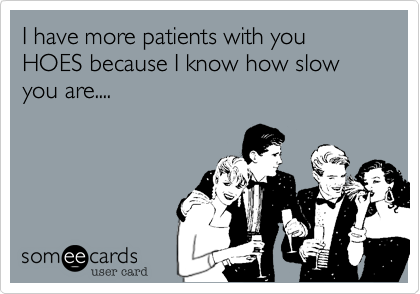 I have more patients with you HOES because I know how slow you are....