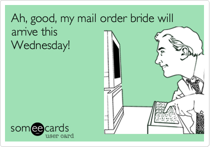 Ah, good, my mail order bride will arrive this
Wednesday!